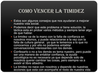 Disminuirá su ansiedad y su dificultad de entablar conversación. COMO VENCER LA TIMIDEZtiene que ser flexible, El sistema de ensayo y error y el deseo de salir adelante son las claves que dan resultado en todos los casos. Las personas tímidas deben practicar sus habilidades conversacionales y nunca salir de casa sin una lista de tópicos de conversación interesantesUna idea para comenzar a conversar es preguntar a sus amigos y colegas sobre los planes y actividades que ya hayan mencionado en alguna ocasión. Si sufre de timidez extrema, un buen consejo es explicarle el problema a todos aquellos con los que suele encontrarse. Mientras se encuentre trabajando para superar la timidez, asegúrese de recompensarse por los pequeños logros en el camino. Otro consejo contra la timidez, habitualmente desoído, es salir de su rutina para ayudar a otros
