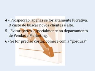 4 - Prospecção, apenas se for altamente lucrativa.
O custo de buscar novos clientes é alto.
5 - Evitar cortes, especialmente no departamento
de Vendas e Marketing.
6 - Se for preciso cortar, comece com a "gordura"
 