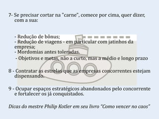 7- Se precisar cortar na "carne", comece por cima, quer dizer,
com a sua:
- Redução de bônus;
- Redução de viagens - em particular com jatinhos da
empresa;
- Mordomias antes toleradas.
- Objetivos e metas, não a curto, mas a médio e longo prazo
8 - Contratar as estrelas que as empresas concorrentes estejam
dispensando.
9 - Ocupar espaços estratégicos abandonados pelo concorrente
e fortalecer os já conquistados.
Dicas do mestre Philip Kotler em seu livro “Como vencer no caos”
 