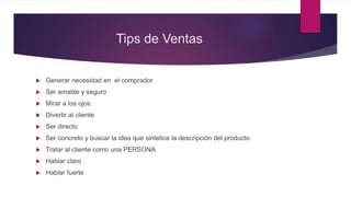 Tips de Ventas
 Generar necesidad en el comprador
 Ser amable y seguro
 Mirar a los ojos
 Divertir al cliente
 Ser directo
 Ser concreto y buscar la idea que sintetice la descripción del producto
 Tratar al cliente como una PERSONA
 Hablar claro
 Hablar fuerte
 