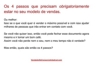 Os 4 passos que precisam obrigatoriamente
estar no seu modelo de vendas.
Ou melhor:
Isso se o que você quer é vender o máximo possível e com isso ajudar
milhares de pessoas que irão entrar em contato com você.
Se você não quiser isso, então você pode fechar esse documento agora
mesmo e ir tomar um bom café.
Assim você não perde nem o seu, nem o meu tempo não é verdade?
Mas então, quais são então os 4 passos?
VendedorDeConsorcioImbativel.com
 