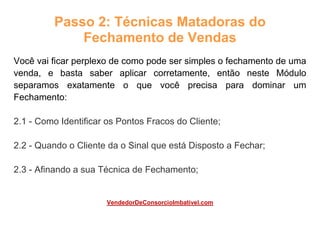 Passo 2: Técnicas Matadoras do
Fechamento de Vendas
Você vai ficar perplexo de como pode ser simples o fechamento de uma
venda, e basta saber aplicar corretamente, então neste Módulo
separamos exatamente o que você precisa para dominar um
Fechamento:
2.1 - Como Identificar os Pontos Fracos do Cliente;
2.2 - Quando o Cliente da o Sinal que está Disposto a Fechar;
2.3 - Afinando a sua Técnica de Fechamento;
VendedorDeConsorcioImbativel.com
 