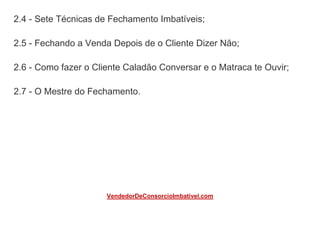 2.4 - Sete Técnicas de Fechamento Imbatíveis;
2.5 - Fechando a Venda Depois de o Cliente Dizer Não;
2.6 - Como fazer o Cliente Caladão Conversar e o Matraca te Ouvir;
2.7 - O Mestre do Fechamento.
VendedorDeConsorcioImbativel.com
 