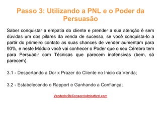 Passo 3: Utilizando a PNL e o Poder da
Persuasão
Saber conquistar a empatia do cliente e prender a sua atenção é sem
dúvidas um dos pilares da venda de sucesso, se você conquista-lo a
partir do primeiro contato as suas chances de vender aumentam para
90%, e neste Módulo você vai conhecer o Poder que o seu Cérebro tem
para Persuadir com Técnicas que parecem inofensivas (bem, só
parecem).
3.1 - Despertando a Dor x Prazer do Cliente no Inicio da Venda;
3.2 - Estabelecendo o Rapport e Ganhando a Confiança;
VendedorDeConsorcioImbativel.com
 