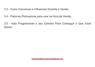 3.3 - Como Convencer e Influenciar Durante a Venda;
3.4 - Palavras Persuasivas para usar na hora da Venda;
3.5 - Auto Programando o seu Cérebro Para Conseguir o Que Você
Quiser.
VendedorDeConsorcioImbativel.com
 