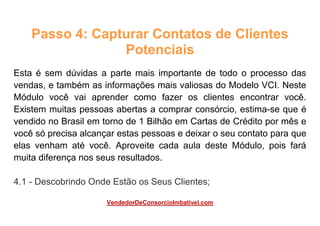 Passo 4: Capturar Contatos de Clientes
Potenciais
Esta é sem dúvidas a parte mais importante de todo o processo das
vendas, e também as informações mais valiosas do Modelo VCI. Neste
Módulo você vai aprender como fazer os clientes encontrar você.
Existem muitas pessoas abertas a comprar consórcio, estima-se que é
vendido no Brasil em torno de 1 Bilhão em Cartas de Crédito por mês e
você só precisa alcançar estas pessoas e deixar o seu contato para que
elas venham até você. Aproveite cada aula deste Módulo, pois fará
muita diferença nos seus resultados.
4.1 - Descobrindo Onde Estão os Seus Clientes;
VendedorDeConsorcioImbativel.com
 