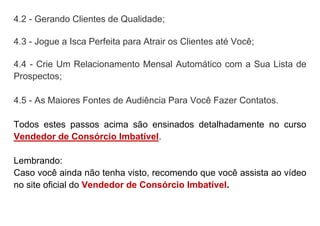4.2 - Gerando Clientes de Qualidade;
4.3 - Jogue a Isca Perfeita para Atrair os Clientes até Você;
4.4 - Crie Um Relacionamento Mensal Automático com a Sua Lista de
Prospectos;
4.5 - As Maiores Fontes de Audiência Para Você Fazer Contatos.
Todos estes passos acima são ensinados detalhadamente no curso
Vendedor de Consórcio Imbatível.
Lembrando:
Caso você ainda não tenha visto, recomendo que você assista ao vídeo
no site oficial do Vendedor de Consórcio Imbatível.
 