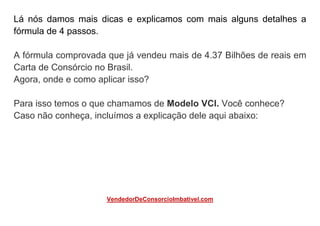 Lá nós damos mais dicas e explicamos com mais alguns detalhes a
fórmula de 4 passos.
A fórmula comprovada que já vendeu mais de 4.37 Bilhões de reais em
Carta de Consórcio no Brasil.
Agora, onde e como aplicar isso?
Para isso temos o que chamamos de Modelo VCI. Você conhece?
Caso não conheça, incluímos a explicação dele aqui abaixo:
VendedorDeConsorcioImbativel.com
 