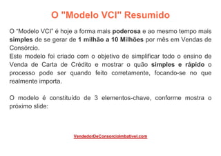 O "Modelo VCI" Resumido
O “Modelo VCI” é hoje a forma mais poderosa e ao mesmo tempo mais
simples de se gerar de 1 milhão a 10 Milhões por mês em Vendas de
Consórcio.
Este modelo foi criado com o objetivo de simplificar todo o ensino de
Venda de Carta de Crédito e mostrar o quão simples e rápido o
processo pode ser quando feito corretamente, focando-se no que
realmente importa.
O modelo é constituído de 3 elementos-chave, conforme mostra o
próximo slide:
VendedorDeConsorcioImbativel.com
 