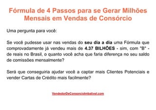 Fórmula de 4 Passos para se Gerar Milhões
Mensais em Vendas de Consórcio
Uma pergunta para você:
Se você pudesse usar nas vendas do seu dia a dia uma Fórmula que
comprovadamente já vendeu mais de 4.37 BILHÕES - sim, com "B" -
de reais no Brasil, o quanto você acha que faria diferença no seu saldo
de comissões mensalmente?
Será que conseguiria ajudar você a captar mais Clientes Potenciais e
vender Cartas de Crédito mais facilmente?
VendedorDeConsorcioImbativel.com
 