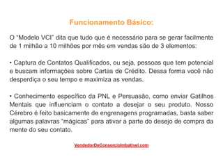 Funcionamento Básico:
O “Modelo VCI” dita que tudo que é necessário para se gerar facilmente
de 1 milhão a 10 milhões por mês em vendas são de 3 elementos:
• Captura de Contatos Qualificados, ou seja, pessoas que tem potencial
e buscam informações sobre Cartas de Crédito. Dessa forma você não
desperdiça o seu tempo e maximiza as vendas.
• Conhecimento específico da PNL e Persuasão, como enviar Gatilhos
Mentais que influenciam o contato a desejar o seu produto. Nosso
Cérebro é feito basicamente de engrenagens programadas, basta saber
algumas palavras “mágicas” para ativar a parte do desejo de compra da
mente do seu contato.
VendedorDeConsorcioImbativel.com
 