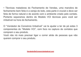 • Técnicas matadoras do Fechamento de Vendas, uma manobra de
fechamento bem feita é a cereja do bolo, esta parte é crucial e deve ser
feita de forma natural e de acordo com o ambiente criado pelo contato.
Portanto separamos dentro do Modelo VCI técnicas para você ser
imbatível na hora do fechamento.
O “Vendedor de Consórcio Imbatível” vai te ajudar a ter de pé estes 3
componentes do “Modelo VCI”, com foco na captura de contatos que
compram o seu produto.
Você não irá mais precisar ligar e correr atrás de pessoas que não
querem comprar o seu produto.
VendedorDeConsorcioImbativel.com
 