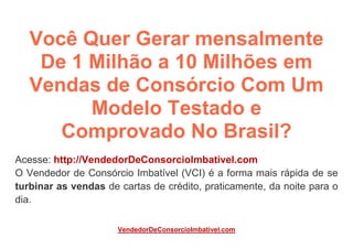 Você Quer Gerar mensalmente
De 1 Milhão a 10 Milhões em
Vendas de Consórcio Com Um
Modelo Testado e
Comprovado No Brasil?
Acesse: http://VendedorDeConsorcioImbativel.com
O Vendedor de Consórcio Imbatível (VCI) é a forma mais rápida de se
turbinar as vendas de cartas de crédito, praticamente, da noite para o
dia.
VendedorDeConsorcioImbativel.com
 