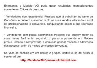 Entretanto, o Modelo VCI pode gerar resultados impressionantes
somente em 2 tipos de pessoas:
* Vendedores com experiência: Pessoas que já trabalham no ramo de
Consórcio, e querem aumentar muito as suas vendas, elevando o nível
de profissionalismo e conversão, conquistando assim a sua liberdade
financeira.
* Vendedores com pouca experiência: Pessoas que querem bater as
suas metas facilmente, seguindo o passo a passo de um Modelo
pronto, testado e comprovado, e com isso ganhar respeito e admiração
das pessoas, além de muitas comissões de vendas.
Se você se encaixa em um destes 2 grupos, certifique-se de deixar o
seu email em:
http://VendedorDeConsorcioImbativel.com
 