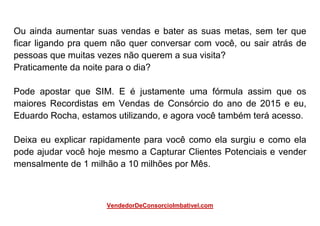 Ou ainda aumentar suas vendas e bater as suas metas, sem ter que
ficar ligando pra quem não quer conversar com você, ou sair atrás de
pessoas que muitas vezes não querem a sua visita?
Praticamente da noite para o dia?
Pode apostar que SIM. E é justamente uma fórmula assim que os
maiores Recordistas em Vendas de Consórcio do ano de 2015 e eu,
Eduardo Rocha, estamos utilizando, e agora você também terá acesso.
Deixa eu explicar rapidamente para você como ela surgiu e como ela
pode ajudar você hoje mesmo a Capturar Clientes Potenciais e vender
mensalmente de 1 milhão a 10 milhões por Mês.
VendedorDeConsorcioImbativel.com
 