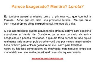 Parece Exagerado? Mentira? Lorota?
Eu também pensei a mesma coisa a primeira vez que conheci a
fórmula... Achei que era mais uma promessa furada... Até que eu vi
com meus próprios olhos e experimentei. No meu dia a dia.
O que aconteceu foi que há algum tempo atrás eu estava para desistir e
abandonar a Venda de Consórcio, já estava cansado da rotina
desgastante e poucos resultados, o que me fazia pensar se tudo aquilo
realmente valia a pena, pois acredite você que por muitas vezes eu não
tinha dinheiro para colocar gasolina em meu carro para trabalhar..
Agora eu falo isso como palavra de motivação, mas naquele tempo era
muito triste e eu me sentia pressionado a mudar aquele cenário.
VendedorDeConsorcioImbativel.com
 
