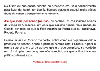 No fundo eu não queria desistir, eu precisava era ter o conhecimento
para fazer dar certo, por isso fiz diversos cursos e estudei muito várias
áreas da venda e comportamento humano.
Até que meio por acaso (ou não) eu conheci um dos maiores nomes
da Venda de Consórcio, um cara que sozinho vendia mais Cartas de
Crédito por mês do que a Filial Autorizada inteira que eu trabalhava,
Roberto Ferreira.
Fomos jantar e o Roberto me contou sobre como ele organizava todo o
processo de vendas, desde o primeiro contato com o Cliente, e para a
minha surpresa, o que eu achava que era algo complexo, na verdade
era tão simples que eu quase não acreditei, até que apliquei e vi na
prática os Resultados.
VendedorDeConsorcioImbativel.com
 