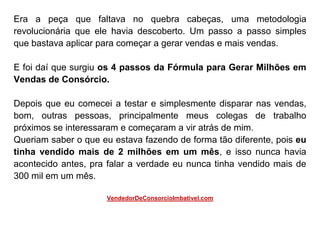 Era a peça que faltava no quebra cabeças, uma metodologia
revolucionária que ele havia descoberto. Um passo a passo simples
que bastava aplicar para começar a gerar vendas e mais vendas.
E foi daí que surgiu os 4 passos da Fórmula para Gerar Milhões em
Vendas de Consórcio.
Depois que eu comecei a testar e simplesmente disparar nas vendas,
bom, outras pessoas, principalmente meus colegas de trabalho
próximos se interessaram e começaram a vir atrás de mim.
Queriam saber o que eu estava fazendo de forma tão diferente, pois eu
tinha vendido mais de 2 milhões em um mês, e isso nunca havia
acontecido antes, pra falar a verdade eu nunca tinha vendido mais de
300 mil em um mês.
VendedorDeConsorcioImbativel.com
 