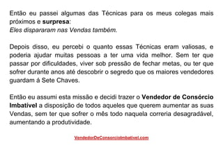 Então eu passei algumas das Técnicas para os meus colegas mais
próximos e surpresa:
Eles dispararam nas Vendas também.
Depois disso, eu percebi o quanto essas Técnicas eram valiosas, e
poderia ajudar muitas pessoas a ter uma vida melhor. Sem ter que
passar por dificuldades, viver sob pressão de fechar metas, ou ter que
sofrer durante anos até descobrir o segredo que os maiores vendedores
guardam á Sete Chaves.
Então eu assumi esta missão e decidi trazer o Vendedor de Consórcio
Imbatível a disposição de todos aqueles que querem aumentar as suas
Vendas, sem ter que sofrer o mês todo naquela correria desagradável,
aumentando a produtividade.
VendedorDeConsorcioImbativel.com
 