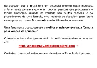Eu descobri que o Brasil tem um potencial enorme neste mercado,
anteriormente pensava que eram poucas pessoas que procuravam e
faziam Consórcio, quando na verdade são muitas pessoas, e só
precisávamos de uma fórmula, uma maneira de descobrir quem eram
essas pessoas... uma ferramenta que facilitasse todo processo.
Uma ferramenta que possuísse a melhor e mais comprovada fórmula
para vendas de consórcio.
O resultado é o vídeo que se você não está acompanhando pode ver
em:
http://VendedorDeConsorcioImbativel.com ➝
Conto isso para você entender de onde veio a tal fórmula de 4 passos...
 
