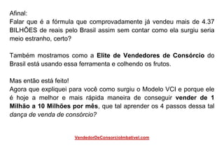 Afinal:
Falar que é a fórmula que comprovadamente já vendeu mais de 4.37
BILHÕES de reais pelo Brasil assim sem contar como ela surgiu seria
meio estranho, certo?
Também mostramos como a Elite de Vendedores de Consórcio do
Brasil está usando essa ferramenta e colhendo os frutos.
Mas então está feito!
Agora que expliquei para você como surgiu o Modelo VCI e porque ele
é hoje a melhor e mais rápida maneira de conseguir vender de 1
Milhão a 10 Milhões por mês, que tal aprender os 4 passos dessa tal
dança de venda de consórcio?
VendedorDeConsorcioImbativel.com
 