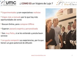 ¿ COMO ES un Viajero de Lujo ?


• Experimentados y con expectativas realistas
• Viajan más a menudo por lo que hay más
oportunidades de venta

• Buscan Online, pero compran Offline

• Esperan asesoría experta y personalizada

• Son muy fieles, si se les entiende y presta buen
servicio

• Les gusta compartir sus experiencias, por lo que
tienen un gran potencial de difusión




                                    www.CruceroStarClass.com   2
 