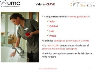 Valores CLAVE


     • Hay que transmitir los valores que buscan:
             Valor
             Calidad
             Lujo
             Precio
     • Serán los conceptos que moverán la venta
     • Su satisfacción vendrá determinada por el
     correcto mix de estos conceptos
     • La única percepción correcta es la del cliente,
     no la nuestra



  www.CruceroStarClass.com                         3
 
