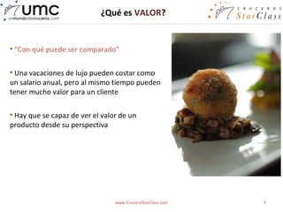 ¿Qué es VALOR?


• “Con qué puede ser comparado”


• Una vacaciones de lujo pueden costar como
un salario anual, pero al mismo tiempo pueden
tener mucho valor para un cliente

• Hay que se capaz de ver el valor de un
producto desde su perspectiva




                                 www.CruceroStarClass.com   4
 