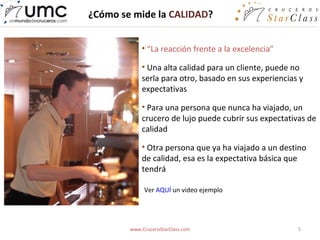 ¿Cómo se mide la CALIDAD?


            • “La reacción frente a la excelencia”

            • Una alta calidad para un cliente, puede no
            serla para otro, basado en sus experiencias y
            expectativas

            • Para una persona que nunca ha viajado, un
            crucero de lujo puede cubrir sus expectativas de
            calidad

            • Otra persona que ya ha viajado a un destino
            de calidad, esa es la expectativa básica que
            tendrá

             Ver AQUÍ un video ejemplo




        www.CruceroStarClass.com                       5
 
