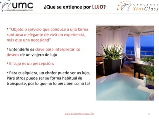 ¿Que se entiende por LUJO?



• “Objeto o servicio que conduce a una forma
suntuosa o elegante de vivir un experiencia,
más que una necesidad”

• Entenderlo es clave para interpretar los
deseos de un viajero de lujo

• El Lujo es un percepción.

• Para cualquiera, un chofer puede ser un lujo.
Para otros puede ser su forma habitual de
transporte, por lo que no lo perciben como tal




                                 www.CruceroStarClass.com   6
 