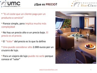 ¿Que es PRECIO?

• “Es el coste que un cliente paga por un
producto o servicio”

• Parece simple, pero implica mucha más
complejidad

• No hay un precio alto o un precio bajo. El
precio es el precio.

• El “Valor” del precio es lo que lo define

• Uno puede considerar alto 2.000 euros por un
crucero de lujo.

• Para un viajero de lujo puede no serlo porque
conoce el “valor”


                                    www.CruceroStarClass.com   7
 