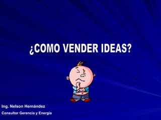 ¿COMO VENDER IDEAS? Ing. Nelson Hernández Consultor Gerencia y Energía 
