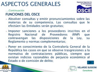 ….Continuación
FUNCIONES DEL OSCE
▣   Absolver consultas y emitir pronunciamientos sobre las
    materias de su competencia. Las consultas que le
    efectúen las Entidades serán gratuitas;
▣   Imponer sanciones a los proveedores inscritos en el
    Registro  Nacional   de  Proveedores   (RNP)    que
    contravengan las disposiciones de la Ley, su
    Reglamento y normas complementarias;
▣   Poner en conocimiento de la Contraloría General de la
    República los casos en que se observe trasgresiones a la
    normativa de contrataciones públicas, siempre que
    existan indicios razonables de perjuicio económico al
    Estado o de comisión de delito;
 