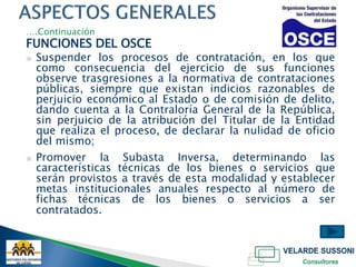 ….Continuación
FUNCIONES DEL OSCE
▣   Suspender los procesos de contratación, en los que
    como consecuencia del ejercicio de sus funciones
    observe trasgresiones a la normativa de contrataciones
    públicas, siempre que existan indicios razonables de
    perjuicio económico al Estado o de comisión de delito,
    dando cuenta a la Contraloría General de la República,
    sin perjuicio de la atribución del Titular de la Entidad
    que realiza el proceso, de declarar la nulidad de oficio
    del mismo;
▣   Promover la Subasta Inversa, determinando las
    características técnicas de los bienes o servicios que
    serán provistos a través de esta modalidad y establecer
    metas institucionales anuales respecto al número de
    fichas técnicas de los bienes o servicios a ser
    contratados.
 