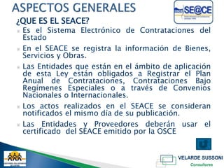 ¿QUE ES EL SEACE?
▣ Es el Sistema Electrónico de Contrataciones del
  Estado
▣ En el SEACE se registra la información de Bienes,
  Servicios y Obras.
▣ Las Entidades que están en el ámbito de aplicación
  de esta Ley están obligados a Registrar el Plan
  Anual de Contrataciones, Contrataciones Bajo
  Regímenes Especiales o a través de Convenios
  Nacionales o Internacionales.
▣ Los actos realizados en el SEACE se consideran
  notificados el mismo día de su publicación.
▣ Las Entidades y Proveedores deberán usar el
  certificado del SEACE emitido por la OSCE
 