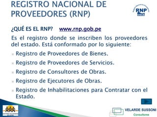 ¿QUÉ ES EL RNP?     www.rnp.gob.pe
Es el registro donde se inscriben los proveedores
del estado. Está conformado por lo siguiente:
▣   Registro de Proveedores de Bienes.
▣   Registro de Proveedores de Servicios.
▣   Registro de Consultores de Obras.
▣   Registro de Ejecutores de Obras.
▣   Registro de Inhabilitaciones para Contratar con el
    Estado.
 