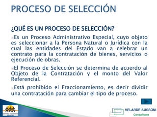 ¿QUÉ ES UN PROCESO DE SELECCIÓN?
▣Es un Proceso Administrativo Especial, cuyo objeto
es seleccionar a la Persona Natural o Jurídica con la
cual las entidades del Estado van a celebrar un
contrato para la contratación de bienes, servicios o
ejecución de obras.
▣ElProceso de Selección se determina de acuerdo al
Objeto de la Contratación y el monto del Valor
Referencial.
▣Está prohibido el Fraccionamiento, es decir dividir
una contratación para cambiar el tipo de proceso.
 