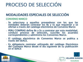 MODALIDADES ESPECIALES DE SELECCIÓN
CONVENIO MARCO
▣   Se selecciona a aquellos proveedores con los que las
    entidades deberán contratar los Bs y Ss que requieran y se
    ofertan a través del catálogo electrónico de Convenio Marco
▣   PERU COMPRAS define Bs y Ss a contratar por esta modalidad,
    conduce proceso de selección, suscribe los acuerdos
    correspondientes y administra los Convenios Marco.
▣   El catálogo electrónico de Convenios Marco se publica a
    través del SEACE.
▣   Es obligatorio contratar utilizando del catálogo Electrónico
    del Convenio Marco desde el día siguiente de su publicación
    en el SEACE
 