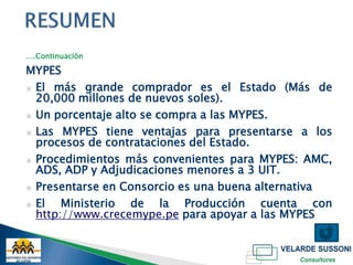 ….Continuación

MYPES
▣ El más grande comprador es el Estado (Más de
  20,000 millones de nuevos soles).
▣ Un porcentaje alto se compra a las MYPES.

▣ Las MYPES tiene ventajas para presentarse a los
  procesos de contrataciones del Estado.
▣ Procedimientos más convenientes para MYPES: AMC,
  ADS, ADP y Adjudicaciones menores a 3 UIT.
▣ Presentarse en Consorcio es una buena alternativa

▣ El   Ministerio de la Producción cuenta con
  http://www.crecemype.pe para apoyar a las MYPES
 
