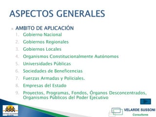 ▣   AMBITO DE APLICACIÓN
    1. Gobierno Nacional
    2. Gobiernos Regionales
    3. Gobiernos Locales
    4. Organismos Constitucionalmente Autónomos
    5. Universidades Públicas
    6. Sociedades de Beneficencias
    7. Fuerzas Armadas y Policiales.
    8. Empresas del Estado
    9. Proyectos, Programas, Fondos, Órganos Desconcentrados,
       Organismos Públicos del Poder Ejecutivo
 
