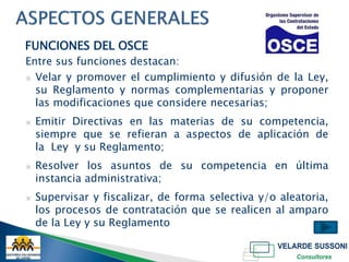 FUNCIONES DEL OSCE
Entre sus funciones destacan:
▣ Velar y promover el cumplimiento y difusión de la Ley,
  su Reglamento y normas complementarias y proponer
  las modificaciones que considere necesarias;
▣   Emitir Directivas en las materias de su competencia,
    siempre que se refieran a aspectos de aplicación de
    la Ley y su Reglamento;
▣   Resolver los asuntos de su competencia en última
    instancia administrativa;
▣   Supervisar y fiscalizar, de forma selectiva y/o aleatoria,
    los procesos de contratación que se realicen al amparo
    de la Ley y su Reglamento
 