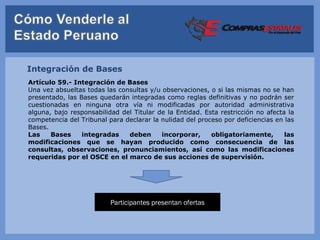 Integración de Bases
Artículo 59.- Integración de Bases
Una vez absueltas todas las consultas y/u observaciones, o si las mismas no se han
presentado, las Bases quedarán integradas como reglas definitivas y no podrán ser
cuestionadas en ninguna otra vía ni modificadas por autoridad administrativa
alguna, bajo responsabilidad del Titular de la Entidad. Esta restricción no afecta la
competencia del Tribunal para declarar la nulidad del proceso por deficiencias en las
Bases.
Las    Bases     integradas    deben      incorporar,     obligatoriamente,       las
modificaciones que se hayan producido como consecuencia de las
consultas, observaciones, pronunciamientos, así como las modificaciones
requeridas por el OSCE en el marco de sus acciones de supervisión.




                          Participantes presentan ofertas
 