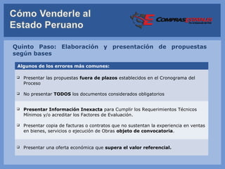 Quinto Paso: Elaboración y presentación de propuestas
según bases

 Algunos de los errores más comunes:

    Presentar las propuestas fuera de plazos establecidos en el Cronograma del
     Proceso

    No presentar TODOS los documentos considerados obligatorios


    Presentar Información Inexacta para Cumplir los Requerimientos Técnicos
     Mínimos y/o acreditar los Factores de Evaluación.

    Presentar copia de facturas o contratos que no sustentan la experiencia en ventas
     en bienes, servicios o ejecución de Obras objeto de convocatoria.


    Presentar una oferta económica que supera el valor referencial.
 