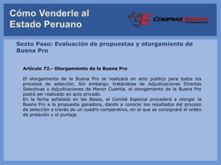 Sexto Paso: Evaluación de propuestas y otorgamiento de
Buena Pro


  Artículo 72.- Otorgamiento de la Buena Pro

  El otorgamiento de la Buena Pro se realizará en acto público para todos los
  procesos de selección. Sin embargo, tratándose de Adjudicaciones Directas
  Selectivas y Adjudicaciones de Menor Cuantía, el otorgamiento de la Buena Pro
  podrá ser realizado en acto privado.
  En la fecha señalada en las Bases, el Comité Especial procederá a otorgar la
  Buena Pro a la propuesta ganadora, dando a conocer los resultados del proceso
  de selección a través de un cuadro comparativo, en el que se consignará el orden
  de prelación y el puntaje
 