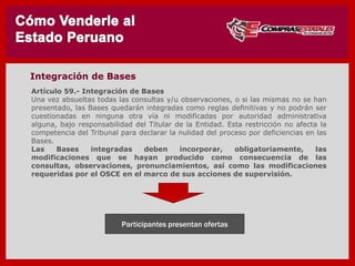 Artículo 59.- Integración de Bases
Una vez absueltas todas las consultas y/u observaciones, o si las mismas no se han
presentado, las Bases quedarán integradas como reglas definitivas y no podrán ser
cuestionadas en ninguna otra vía ni modificadas por autoridad administrativa
alguna, bajo responsabilidad del Titular de la Entidad. Esta restricción no afecta la
competencia del Tribunal para declarar la nulidad del proceso por deficiencias en las
Bases.
Las Bases integradas deben incorporar, obligatoriamente, las
modificaciones que se hayan producido como consecuencia de las
consultas, observaciones, pronunciamientos, así como las modificaciones
requeridas por el OSCE en el marco de sus acciones de supervisión.
Participantes presentan ofertas
Integración de Bases
 