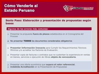 Algunos de los errores más comunes:
 Presentar la propuesta fuera de plazos establecidos en el Cronograma del
Proceso
 No presentar TODOS los documentos considerados obligatorios
 Presentar Información Inexacta para Cumplir los Requerimientos Técnicos
Mínimos y/o acreditar los Factores de Evaluación.
 Presentar copia de facturas o contratos que no sustentan la experiencia en ventas
en bienes, servicios o ejecución de Obras objeto de convocatoria.
 Presentar una oferta económica que supera el valor referencial.
 Indebida Acreditación en la Presentación de Propuestas
SEXTO : Elabore, Revise y Presente su Propuesta
 