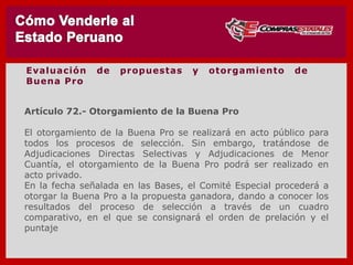 Artículo 72.- Otorgamiento de la Buena Pro
El otorgamiento de la Buena Pro se realizará en acto público para
todos los procesos de selección. Sin embargo, tratándose de
Adjudicaciones Directas Selectivas y Adjudicaciones de Menor
Cuantía, el otorgamiento de la Buena Pro podrá ser realizado en
acto privado.
En la fecha señalada en las Bases, el Comité Especial procederá a
otorgar la Buena Pro a la propuesta ganadora, dando a conocer los
resultados del proceso de selección a través de un cuadro
comparativo, en el que se consignará el orden de prelación y el
puntaje
Evaluación de propuestas y otorgamiento de
Buena Pro
 