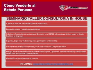 4 horas lectivas (En las Instalaciones de la Empresa)
Exposición teórica y espacio para preguntas
Prácticas y Resolución de casos reales (Ejercicios en el SEACE sobre casos prácticos según el Objeto
Social de la Empresa)
Separata, Lapicero y Cartapacio para c/participante (máximo 10)
Certificado de Participación emitido por la Asociación Civil Compras Estatales
Entrega de Archivo Electrónico con Normatividad Vigente, Opiniones, Pronunciamientos y Resoluciones
del Tribunal de Contrataciones del Estado
Absolución de consultas durante un mes
INFORMES: capacitacion@comprasestatales.org
 