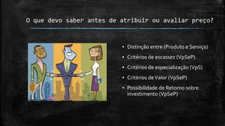 O que devo saber antes de atribuir ou avaliar preço?
▪ Distinção entre (Produto e Serviço)
▪ Critérios de escassez (VpSeP)
▪ Critérios de especialização (VpS)
▪ Critérios deValor (VpSeP)
▪ Possibilidade de Retorno sobre
investimento (VpSeP)
 