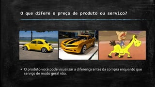 O que difere o preço de produto ou serviço?
▪ O produto você pode visualizar a diferença antes da compra enquanto que
serviço de modo geral não.
 